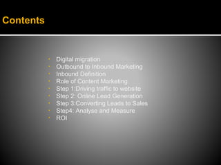 Contents


           •   Digital migration
           •   Outbound to Inbound Marketing
           •   Inbound Definition
           •   Role of Content Marketing
           •   Step 1:Driving traffic to website
           •   Step 2: Online Lead Generation
           •   Step 3:Converting Leads to Sales
           •   Step4: Analyse and Measure
           •   ROI
 