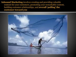 Inbound Marketing involves creating and providing valuable
  content for your customers, promoting your remarkable content,
  building customer relationships, and overall ‘pulling’ the
  customer toward you
 