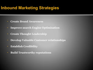 Inbound Marketing Strategies


   •   Create Brand Awareness

   •   Improve search Engine Optimisation

   •   Create Thought Leadership

   •   Develop Valuable Customer relationships

   •   Establish Credibility

   •   Build Trustworthy reputations
 