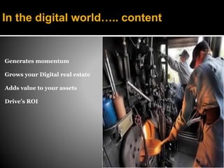 In the digital world….. content


Generates momentum

Grows your Digital real estate

Adds value to your assets

Drive’s ROI
 