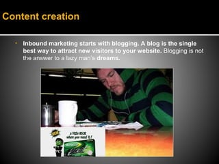 Content creation

  •   Inbound marketing starts with blogging. A blog is the single
      best way to attract new visitors to your website. Blogging is not
      the answer to a lazy man’s dreams.
 