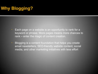 Why Blogging?



    •   Each page on a website is an opportunity to rank for a
        keyword or phrase. More pages means more chances to
        rank – enter the magic of content creation.

    •   Blogging is a content foundation that helps you create
        email newsletters, SEO-friendly website content, social
        media, and other marketing initiatives with less effort
 