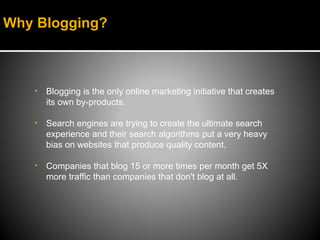 Why Blogging?



   •   Blogging is the only online marketing initiative that creates
       its own by-products.

   •   Search engines are trying to create the ultimate search
       experience and their search algorithms put a very heavy
       bias on websites that produce quality content.

   •   Companies that blog 15 or more times per month get 5X
       more traffic than companies that don't blog at all.
 