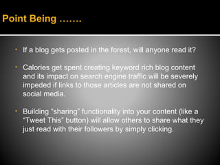 Point Being …….


  •   If a blog gets posted in the forest, will anyone read it?

  •   Calories get spent creating keyword rich blog content
      and its impact on search engine traffic will be severely
      impeded if links to those articles are not shared on
      social media.

  •   Building “sharing” functionality into your content (like a
      “Tweet This” button) will allow others to share what they
      just read with their followers by simply clicking.
 