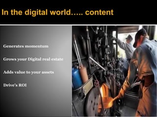 In the digital world….. content



Generates momentum


Grows your Digital real estate


Adds value to your assets


Drive’s ROI
 