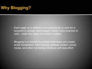 Why Blogging?



    •   Each page on a website is an opportunity to rank for a
        keyword or phrase. More pages means more chances to
        rank – enter the magic of content creation.

    •   Blogging is a content foundation that helps you create
        email newsletters, SEO-friendly website content, social
        media, and other marketing initiatives with less effort
 