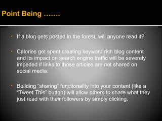 Point Being …….


  •   If a blog gets posted in the forest, will anyone read it?

  •   Calories get spent creating keyword rich blog content
      and its impact on search engine traffic will be severely
      impeded if links to those articles are not shared on
      social media.

  •   Building “sharing” functionality into your content (like a
      “Tweet This” button) will allow others to share what they
      just read with their followers by simply clicking.
 
