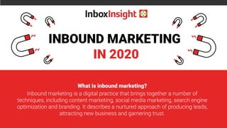 INBOUND MARKETING
IN 2020
What is inbound marketing?
Inbound marketing is a digital practice that brings together a number of
techniques, including content marketing, social media marketing, search engine
optimization and branding. It describes a nurtured approach of producing leads,
attracting new business and garnering trust.
 