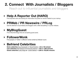 2. Connect With Journalists / Bloggers
      Reach out to inﬂuential journalists and bloggers

‣ Help A Reporter Out (HARO)
  Find reporters who are looking for information & quotes for stories related to your startup.


‣ PRWeb / PR Newswire / PRLog
  Get the attention of journalists and bloggers with a little storytelling in a press release.


‣ MyBlogGuest
  Find influential blogs that are accepting guest posts.


‣ FollowerWonk
  Find people on Twitter in different niches sorted by follower count.


‣ Befriend Celebrities
  Niche celebrities Guy Kawasaki or Rand Fishkin—25 to 100 retweet
  Cult celebrities Neil Gaiman or Amanda Palmer—100 to 1,000 retweets
  Global celebrities Lady Gaga or Justin Bieber—1,000 to 100,000 retweets



                                                                                                 20
 