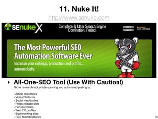 11. Nuke It!
                              http://www.senuke.com




‣ All-One-SEO Tool (Use With Caution!)
  Niche research tool, article spinning and automated posting to:

  - Article directories
  - Video Platforms
  - Social media sites
  - Press release sites
  - Forum profiles
  - Web 2.0 profiles
  - Bookmarking sites
  - RSS feed directories                                            29
 