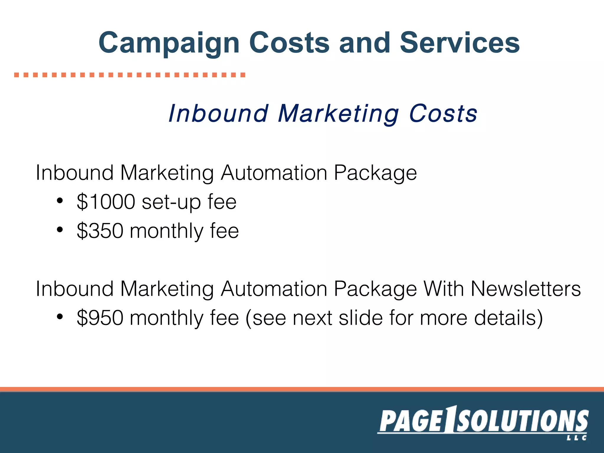 Inbound Marketing Costs
Inbound Marketing Automation Package
• $1000 set-up fee
• $350 monthly fee
Inbound Marketing Automation Package With Newsletters
• $950 monthly fee (see next slide for more details)
Campaign Costs and Services
 