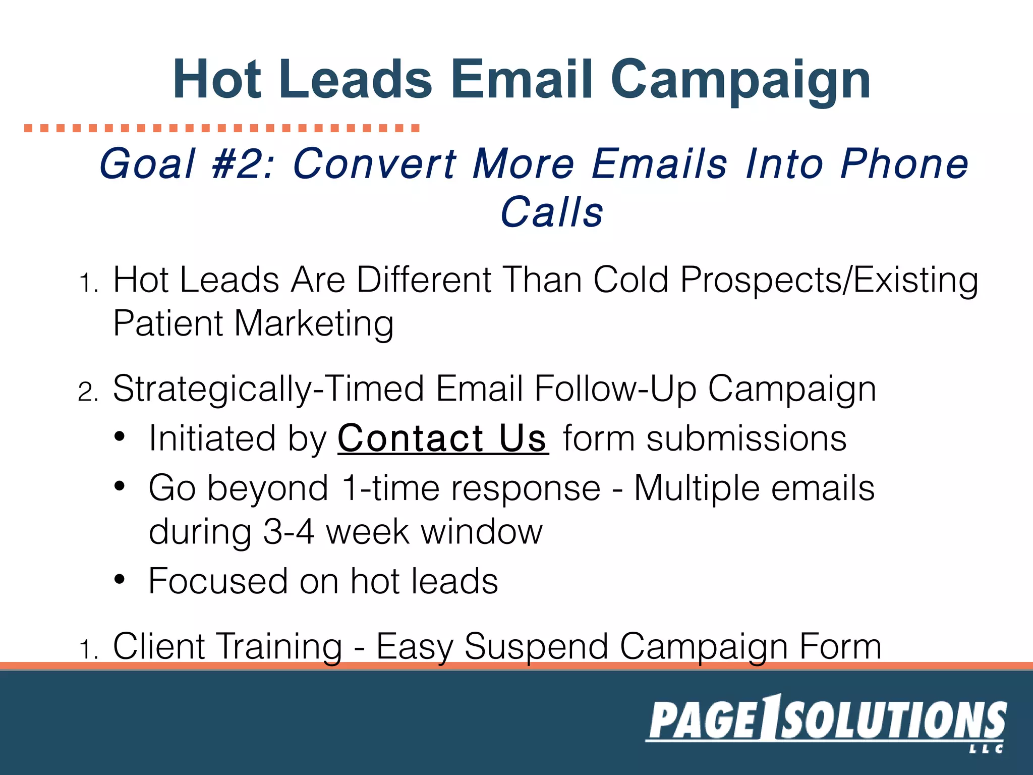 Goal #2: Convert More Emails Into Phone
Calls
1. Hot Leads Are Different Than Cold Prospects/Existing
Patient Marketing
2. Strategically-Timed Email Follow-Up Campaign
• Initiated by Contact Us form submissions
• Go beyond 1-time response - Multiple emails
during 3-4 week window
• Focused on hot leads
1. Client Training - Easy Suspend Campaign Form
Hot Leads Email Campaign
 