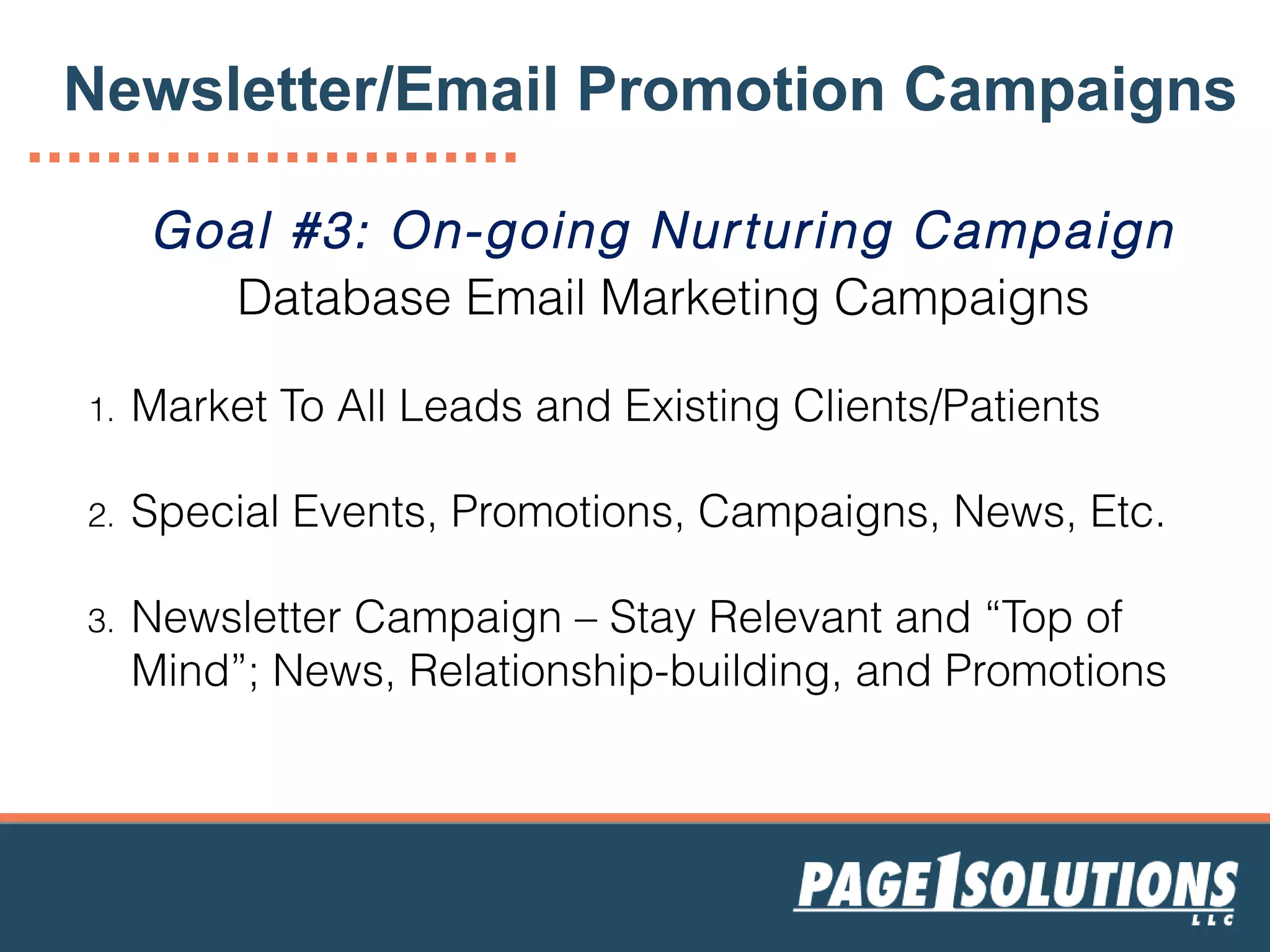 Goal #3: On-going Nurturing Campaign
Database Email Marketing Campaigns
1. Market To All Leads and Existing Clients/Patients
2. Special Events, Promotions, Campaigns, News, Etc.
3. Newsletter Campaign – Stay Relevant and “Top of
Mind”; News, Relationship-building, and Promotions
Newsletter/Email Promotion Campaigns
 