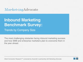 Inbound Marketing  
Benchmark Survey:  
Trends by Company Size"

The most challenging obstacles facing inbound marketing success
and how SMB and enterprise marketers plan to overcome them in
the year ahead."

Client Connection Research™ conducted by Ascend2 in partnership with Marketing Advocate"

 