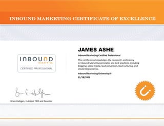 JAMES ASHE
                                          Inbound Marketing Certified Professional
                                          This certificate acknowledges the recipient's proficiency
                                          in Inbound Marketing principles and best practices, including
                                          blogging, social media, lead conversion, lead nurturing, and
                                          closed-loop analysis.
                                          Inbound Marketing University III
                                          11/18/2009




Brian Halligan, HubSpot CEO and Founder
 