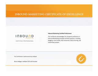 Inbound Marketing Certified Professional 

                                                 This certificate acknowledges the recipients proficiency in 
                                                 Inbound Marketing principals and best practices, including 
                                                 blogging, social media, lead conversion, lead nurturing, and 
                                                 closed‐loop analysis. 




This Certification is Administered by HubSpot 

 
Brian Halligan, HubSpot CEO and Founder 




                                                                                                                  
 