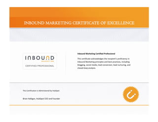 Inbound Marketing Certified Professional

                                                This certificate acknowledges the recipient’s proficiency in
                                                Inbound Marketing principles and best practices, including
                                                blogging, social media, lead conversion, lead nurturing, and
                                                closed-loop analysis.




This Certification is Administered by HubSpot



Brian Halligan, HubSpot CEO and Founder
 