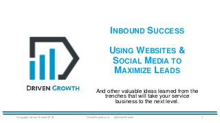 INBOUND SUCCESS
USING WEBSITES &
SOCIAL MEDIA TO
MAXIMIZE LEADS
Copyright Driven Growth 2016 1
And other valuable ideas learned from the
trenches that will take your service
business to the next level.
DrivenGrowth.com @DrivenGrowth
 