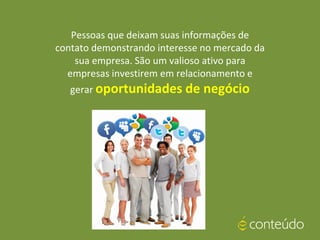 Pessoas que deixam suas informações de
contato demonstrando interesse no mercado da
sua empresa. São um valioso ativo para
empresas investirem em relacionamento e
gerar oportunidades de negócio
 