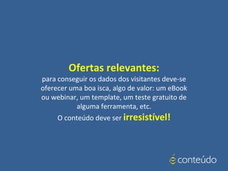 Ofertas relevantes:
para conseguir os dados dos visitantes deve-se
oferecer uma boa isca, algo de valor: um eBook
ou webinar, um template, um teste gratuito de
alguma ferramenta, etc.
O conteúdo deve ser irresistível!
 