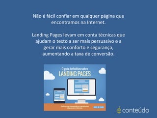 Não é fácil confiar em qualquer página que
encontramos na Internet.
Landing Pages levam em conta técnicas que
ajudam o texto a ser mais persuasivo e a
gerar mais conforto e segurança,
aumentando a taxa de conversão.
 
