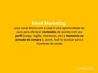Email Marketing:
esse canal direto com o Lead é uma oportunidade de
ouro para oferecer conteúdos de acordo com seu
perfil (cargo, região, interesses, etc) e momento na
jornada de compra e, assim, fazê-lo avançar para o
momento da venda
 