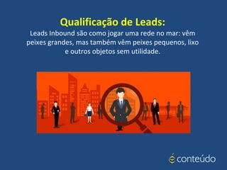 Qualificação de Leads:
Leads Inbound são como jogar uma rede no mar: vêm
peixes grandes, mas também vêm peixes pequenos, lixo
e outros objetos sem utilidade.
 