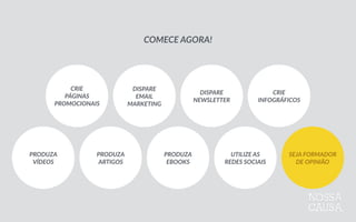 CRIE 
PÁGINAS 
PROMOCIONAIS
DISPARE 
EMAIL 
MARKETING
DISPARE   
NEWSLETTER
CRIE 
INFOGRÁFICOS
PRODUZA 
VÍDEOS
PRODUZA 
ARTIGOS
PRODUZA 
EBOOKS
UTILIZE  AS 
REDES  SOCIAIS
SEJA  FORMADOR 
DE  OPINIÃO
COMECE  AGORA!
 
