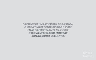 DIFERENTE  DE  UMA  ASSESSORIA  DE  IMPRENSA,    
O  MARKETING  DE  CONTEÚDO  NÃO  É  SOBRE  
FALAR  DA  EMPRESA  EM  SI,  MAS  SOBRE    
O  QUE  A  EMPRESA  PODE  ENTREGAR  
  (OU  FAZER)  PARA  OS  CLIENTES.
 