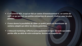 12
 Il est orienté ROI, ce qui en fait un centre d'investissement vs. un centre de
coût, ce qui permet aux petites entreprises de pouvoir rivaliser avec les plus
grandes.
 Il vous donne la possibilité de cibler un public précis en fournissant un
contenu adapté qui attire les clients potentiels.
 L'inbound marketing s'effectue principalement en ligne de sorte que votre
portée aille au-delà de votre entreprise, bureau ou magasin etc.
 