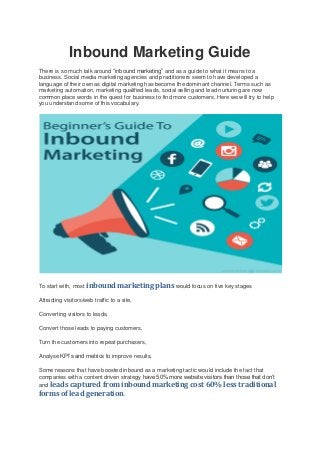 Inbound Marketing Guide
There is so much talk around “inbound marketing” and as a guide to what it means to a
business. Social media marketing agencies and practitioners seem to have developed a
language of their own as digital marketing has become the dominant channel. Terms such as
marketing automation, marketing qualified leads, social selling and lead nurturing are now
common place words in the quest for business to find more customers. Here we will try to help
you understand some of this vocabulary.
To start with, most inbound marketing plans would focus on five key stages
Attracting visitors/web traffic to a site,
Converting visitors to leads,
Convert those leads to paying customers,
Turn the customers into repeat purchasers,
Analyse KPI’s and metrics to improve results,
Some reasons that have boosted inbound as a marketing tactic would include the fact that
companies with a content driven strategy have 50% more website visitors than those that don’t
and leads captured from inbound marketing cost 60% less traditional
forms of lead generation.
 