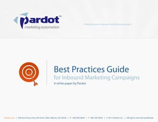 [ Maximize your inbound marketing campaigns ]




                                                    Best Practices Guide
                                                    for Inbound Marketing Campaigns
                                                    A white paper by Pardot




Pardot.com | 950 East Paces Ferry Rd Suite 3300, Atlanta, GA 30326 | P - 404.492.6845 | F - 887.287.8952 | © 2012 Pardot LLC. | All rights reserved worldwide.
 