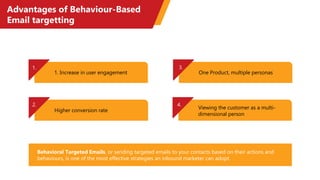 Advantages of Behaviour-Based
Email targetting
1. Increase in user engagement
Higher conversion rate
One Product, multiple personas
Viewing the customer as a multi-
dimensional person
2.
3.
4.
1.
Behavioral Targeted Emails, or sending targeted emails to your contacts based on their actions and
behaviours, is one of the most effective strategies an inbound marketer can adopt.
 