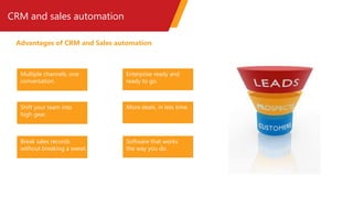 CRM and sales automation
Advantages of CRM and Sales automation
Multiple channels, one
conversation.
Shift your team into
high gear.
Break sales records
without breaking a sweat.
Software that works
the way you do.
Enterprise ready and
ready to go.
More deals, in less time.
 