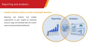 Reporting and analytics
Reporting and Analytics tool enables
organizations to gain insights by streaming
resource usage and workload data into custom
reports and personalized dashboards.
Indepth website analytics to make meaningful decisions.
 