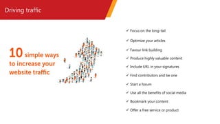 Driving traffic
 Focus on the long-tail
 Optimize your articles
 Favour link building
 Produce highly valuable content
 Include URL in your signatures
 Find contributors and be one
 Start a forum
 Use all the benefits of social media
 Bookmark your content
 Offer a free service or product
 