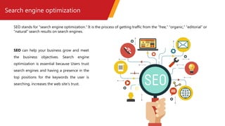 Search engine optimization
SEO stands for “search engine optimization.” It is the process of getting traffic from the “free,” “organic,” “editorial” or
“natural” search results on search engines.
SEO can help your business grow and meet
the business objectives. Search engine
optimization is essential because Users trust
search engines and having a presence in the
top positions for the keywords the user is
searching, increases the web site's trust.
 