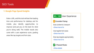 SEO Tools
1. Google Page Speed Insights
Enter a URL, and this tool will test the loading
time and performance for desktop and for
mobile, plus identify opportunities to
improve (and pat you on the back for what
you’re doing well). The mobile results also
come with a user experience score, grading
areas like tap targets and font sizes.
 