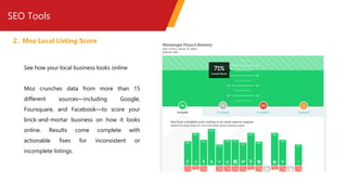 SEO Tools
2. Moz Local Listing Score
See how your local business looks online
Moz crunches data from more than 15
different sources—including Google,
Foursquare, and Facebook—to score your
brick-and-mortar business on how it looks
online. Results come complete with
actionable fixes for inconsistent or
incomplete listings.
 