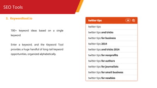 SEO Tools
3. Keywordtool.io
700+ keyword ideas based on a single
keyword
Enter a keyword, and the Keyword Tool
provides a huge handful of long-tail keyword
opportunities, organized alphabetically.
 