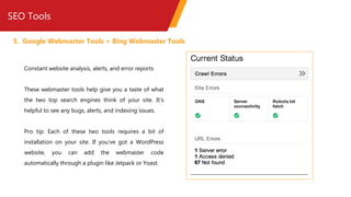 SEO Tools
5. Google Webmaster Tools + Bing Webmaster Tools
Constant website analysis, alerts, and error reports
These webmaster tools help give you a taste of what
the two top search engines think of your site. It’s
helpful to see any bugs, alerts, and indexing issues.
Pro tip: Each of these two tools requires a bit of
installation on your site. If you’ve got a WordPress
website, you can add the webmaster code
automatically through a plugin like Jetpack or Yoast.
 