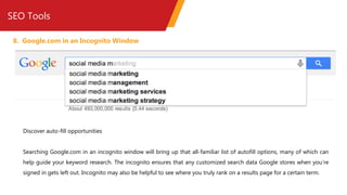 SEO Tools
8. Google.com in an Incognito Window
Discover auto-fill opportunities
Searching Google.com in an incognito window will bring up that all-familiar list of autofill options, many of which can
help guide your keyword research. The incognito ensures that any customized search data Google stores when you’re
signed in gets left out. Incognito may also be helpful to see where you truly rank on a results page for a certain term.
 