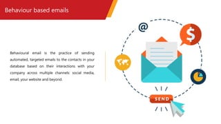 Behaviour based emails
Behavioural email is the practice of sending
automated, targeted emails to the contacts in your
database based on their interactions with your
company across multiple channels: social media,
email, your website and beyond.
 