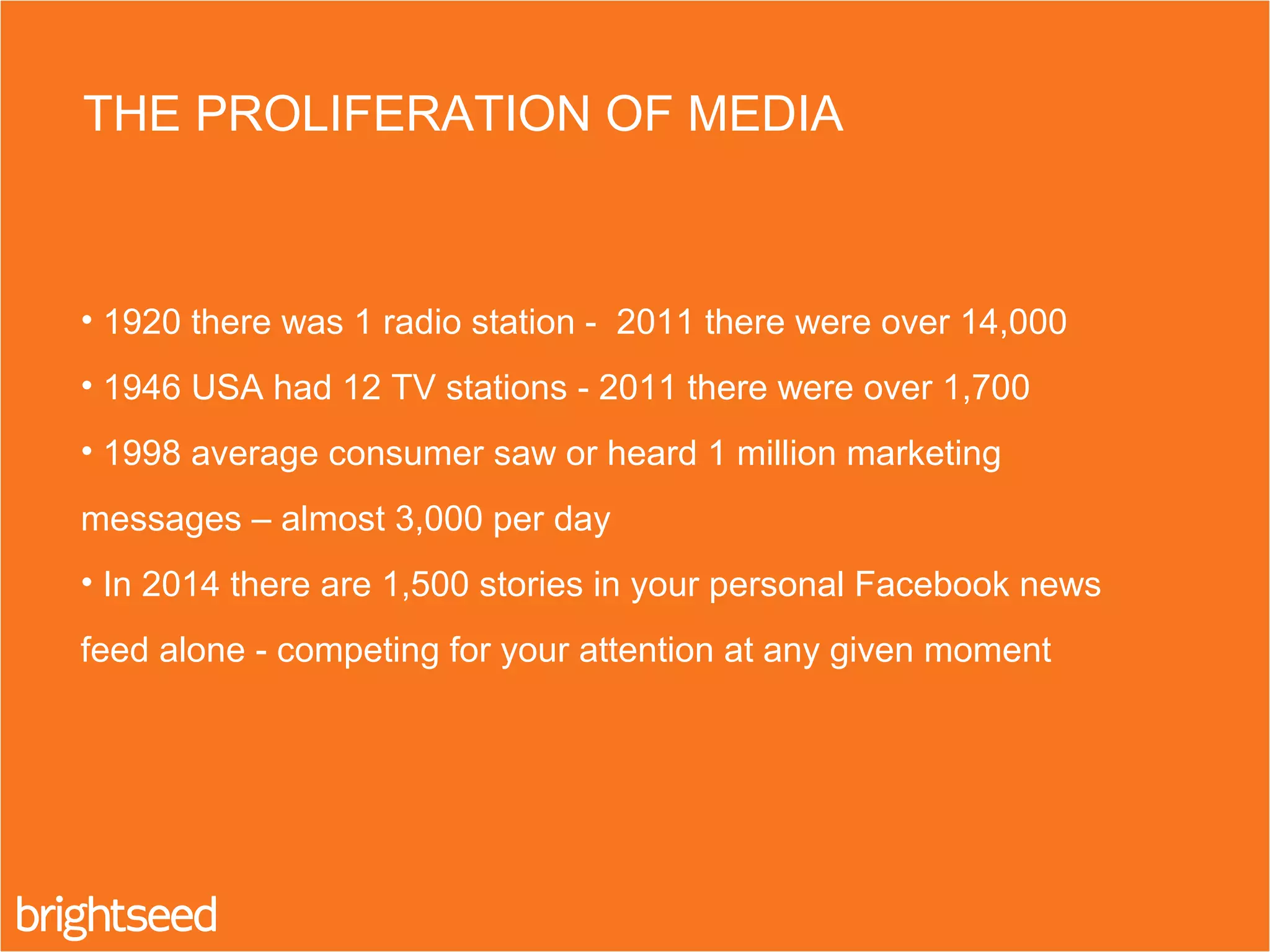 THE PROLIFERATION OF MEDIA
• 1920 there was 1 radio station - 2011 there were over 14,000
• 1946 USA had 12 TV stations - 2011 there were over 1,700
• 1998 average consumer saw or heard 1 million marketing
messages – almost 3,000 per day
• In 2014 there are 1,500 stories in your personal Facebook news
feed alone - competing for your attention at any given moment
 
