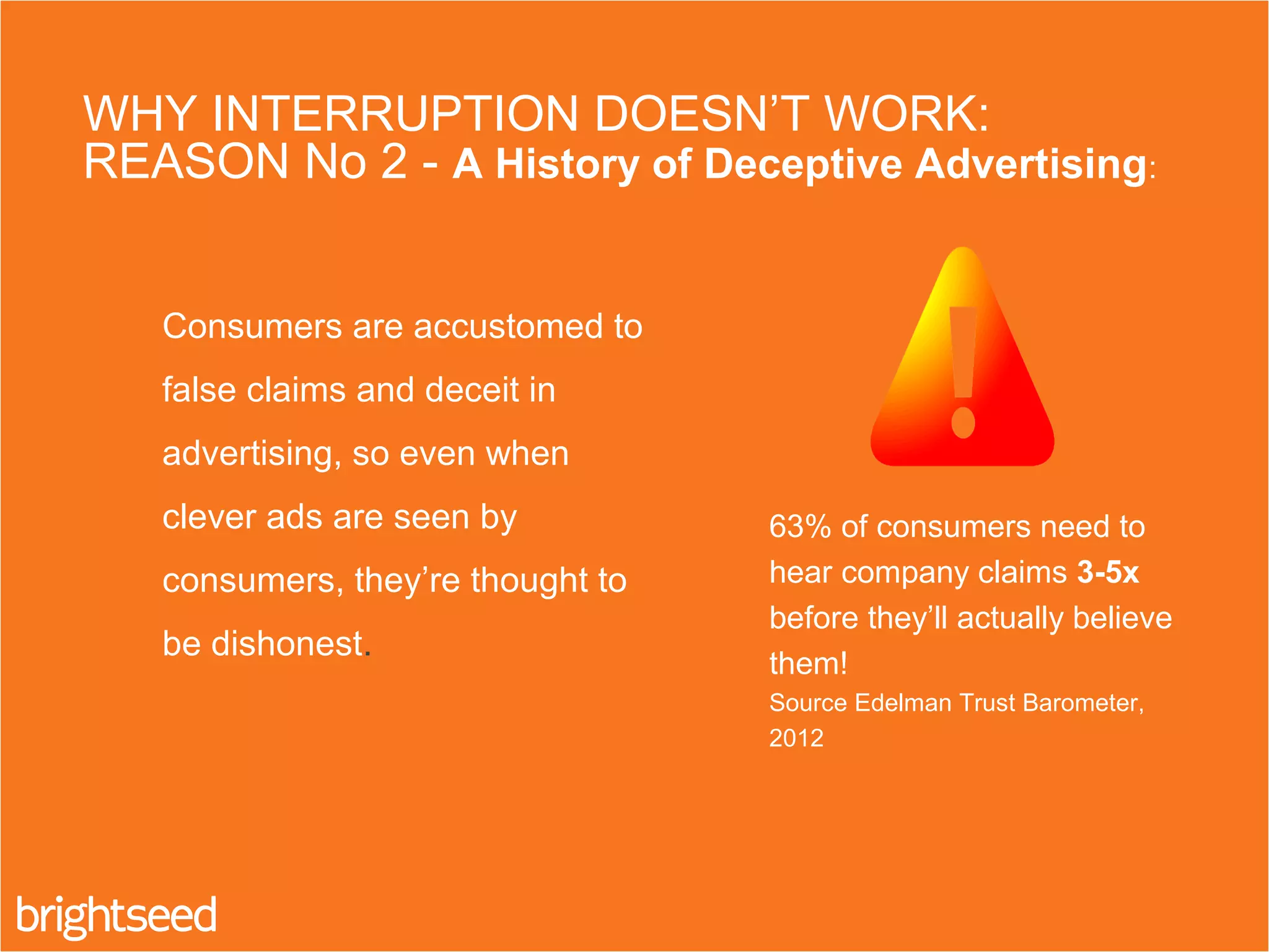 2. Consumers are accustomed to
false claims and deceit in
advertising, so even when
clever ads are seen by
consumers, they’re thought to
be dishonest.
WHY INTERRUPTION DOESN’T WORK:
REASON No 2 - A History of Deceptive Advertising:
63% of consumers need to
hear company claims 3-5x
before they’ll actually believe
them!
Source Edelman Trust Barometer,
2012
 