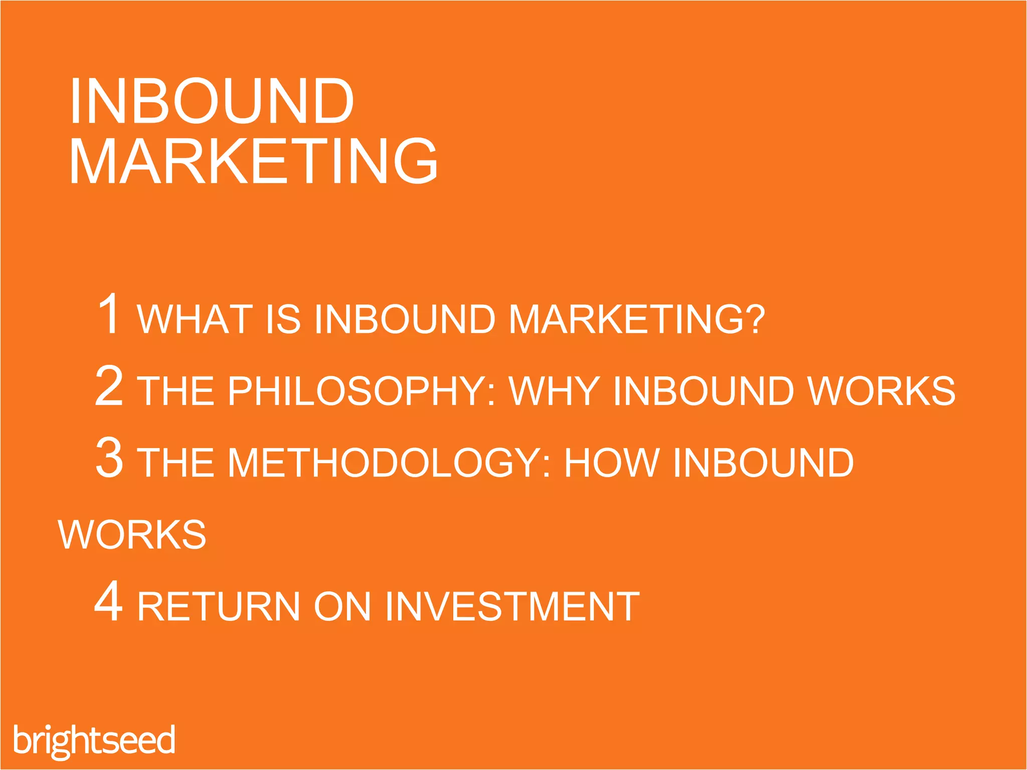 1 WHAT IS INBOUND MARKETING?
2 THE PHILOSOPHY: WHY INBOUND WORKS
3 THE METHODOLOGY: HOW INBOUND
WORKS
4 RETURN ON INVESTMENT
INBOUND
MARKETING
 