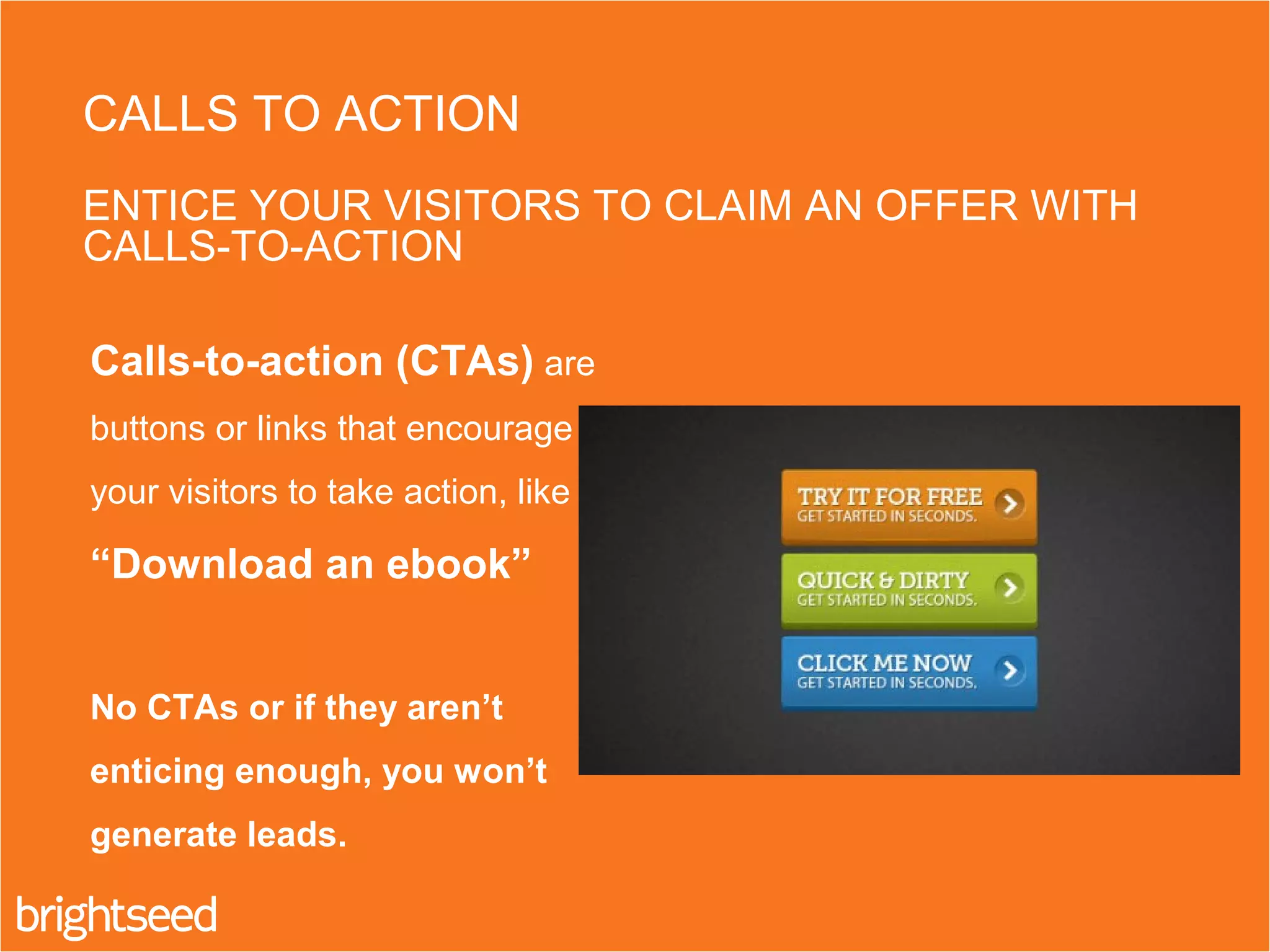 Calls-to-action (CTAs) are
buttons or links that encourage
your visitors to take action, like
“Download an ebook”
No CTAs or if they aren’t
enticing enough, you won’t
generate leads.
CALLS TO ACTION
ENTICE YOUR VISITORS TO CLAIM AN OFFER WITH
CALLS-TO-ACTION
 