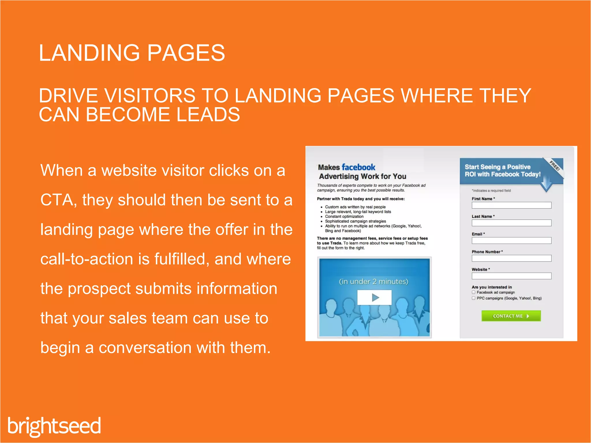 When a website visitor clicks on a
CTA, they should then be sent to a
landing page where the offer in the
call-to-action is fulfilled, and where
the prospect submits information
that your sales team can use to
begin a conversation with them.
LANDING PAGES
DRIVE VISITORS TO LANDING PAGES WHERE THEY
CAN BECOME LEADS
 