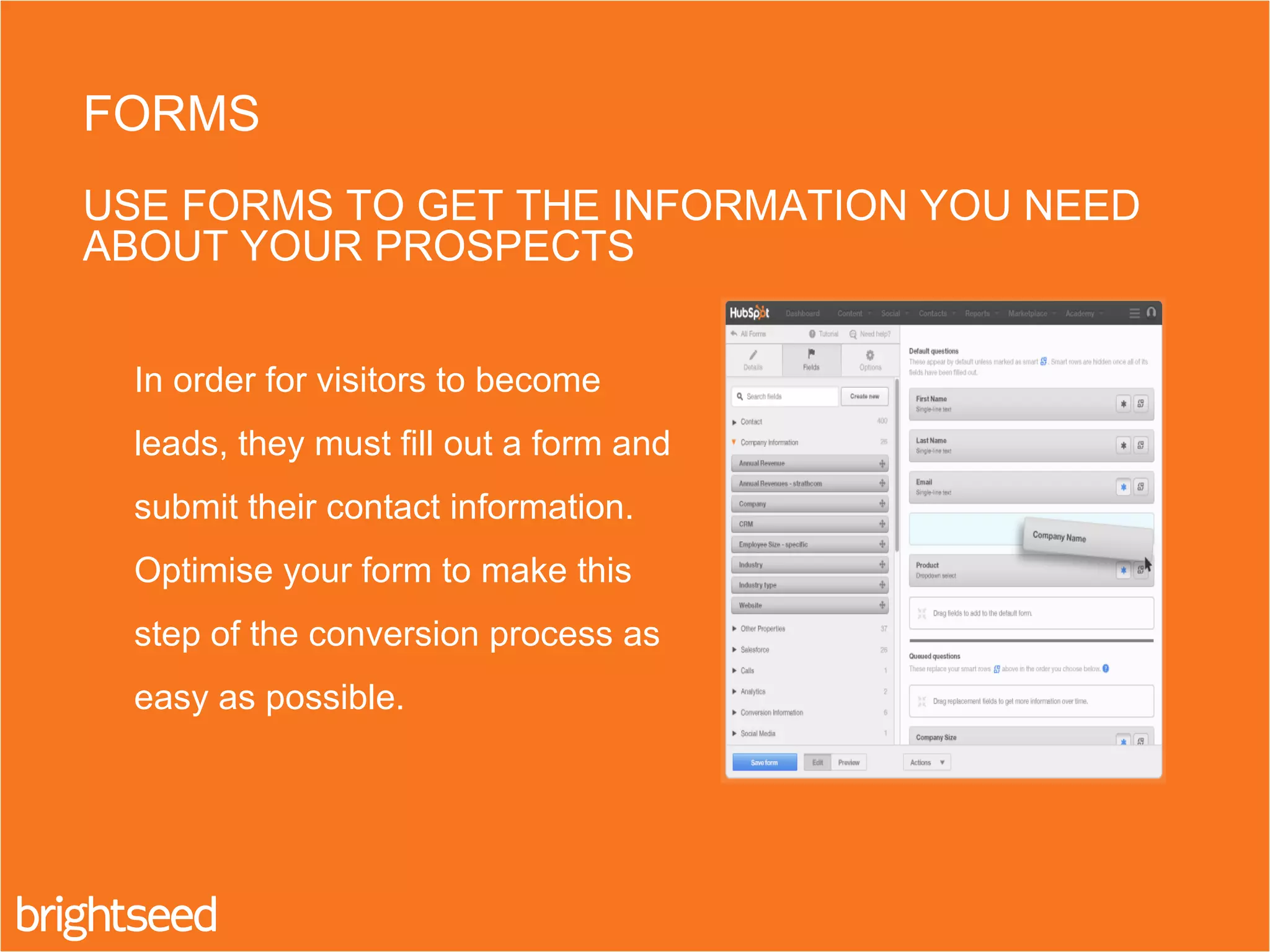 In order for visitors to become
leads, they must fill out a form and
submit their contact information.
Optimise your form to make this
step of the conversion process as
easy as possible.
FORMS
USE FORMS TO GET THE INFORMATION YOU NEED
ABOUT YOUR PROSPECTS
 