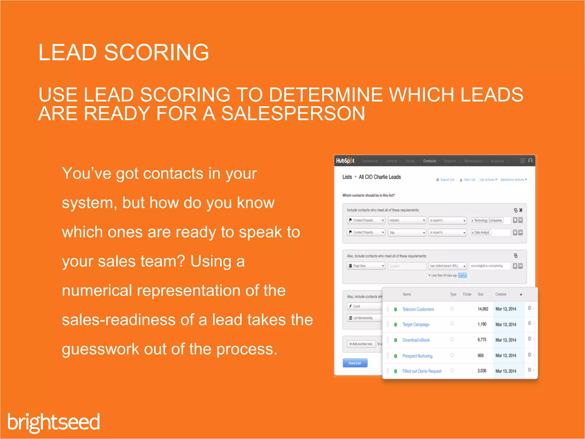 You’ve got contacts in your
system, but how do you know
which ones are ready to speak to
your sales team? Using a
numerical representation of the
sales-readiness of a lead takes the
guesswork out of the process.
LEAD SCORING
USE LEAD SCORING TO DETERMINE WHICH LEADS
ARE READY FOR A SALESPERSON
 